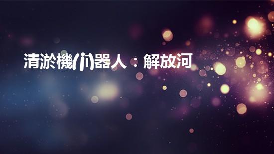 清淤機(jī)器人：解放河道，重塑自然秩序！
